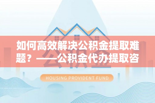 贡嘎如何高效解决公积金提取难题？——公积金代办提取咨询服务全解析